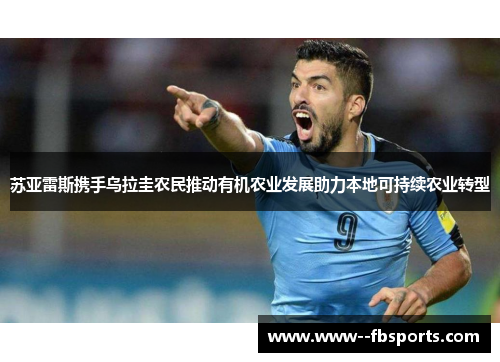 苏亚雷斯携手乌拉圭农民推动有机农业发展助力本地可持续农业转型 苏亚雷斯携手乌拉圭农民推动有机农业发展助力本地可持续农业转型