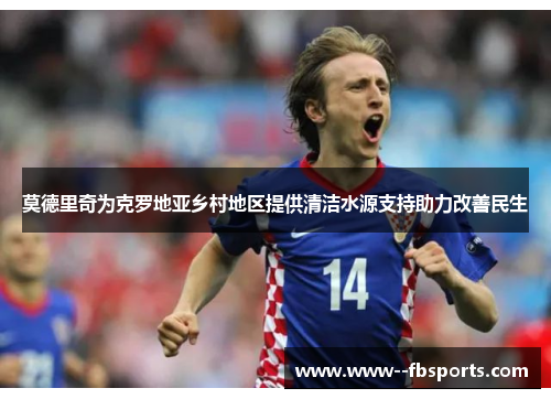 莫德里奇为克罗地亚乡村地区提供清洁水源支持助力改善民生 莫德里奇为克罗地亚乡村地区提供清洁水源支持助力改善民生