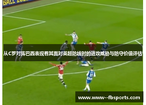 从C罗对阵巴西表现看其面对英超防线时的进攻威胁与防守价值评估 从C罗对阵巴西表现看其面对英超防线时的进攻威胁与防守价值评估