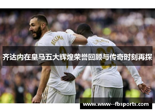 齐达内在皇马五大辉煌荣誉回顾与传奇时刻再探