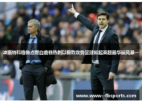 波斯特科格鲁点燃白鹿巷热刺以极致攻势足球掀起英超最华丽风暴一